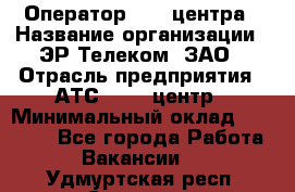 Оператор Call-центра › Название организации ­ ЭР-Телеком, ЗАО › Отрасль предприятия ­ АТС, call-центр › Минимальный оклад ­ 25 000 - Все города Работа » Вакансии   . Удмуртская респ.,Сарапул г.